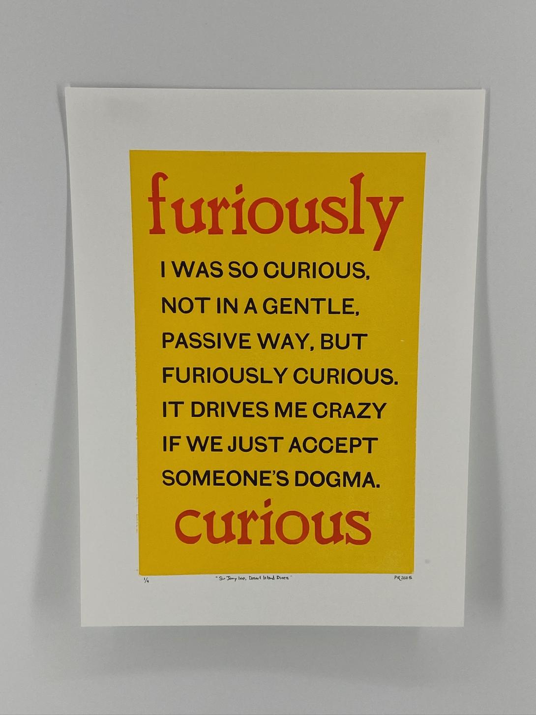 A broadside printed with the text "I was so curious, not in a gentle, passive way, but furiously curious. It drives me crazy if we just accept someone’s dogma" in black, with the word "furious" on top,  and the word "curious" below, both in a larger typeface. The type is printed on a bright yellow background box on white paper.