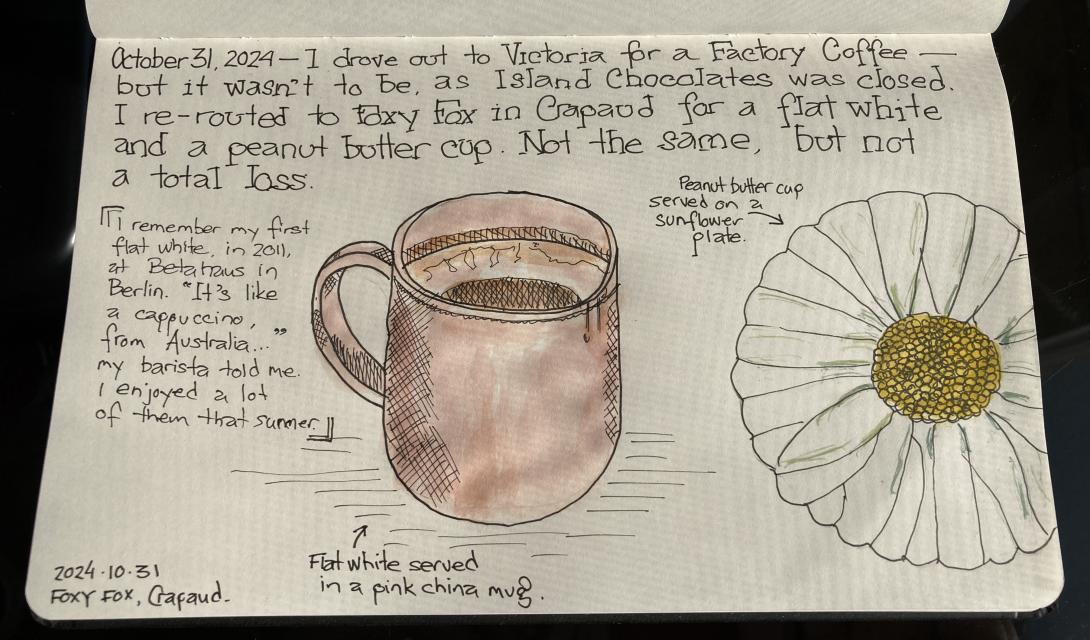 A photograph of a page from my sketchbook, showing a pink mug of of coffee in the middle, a sunflower patterned plate to the right, and the text, hand-lettered: October 31,2024 - I drove out to Victoria for a Faetory Coffee - but it wasn't to be, as Island Chocolates was closed I re-routed to Foxy Fox in Crapaud far a flat white and a peanut butter cup. Not the same, but not a total loss.