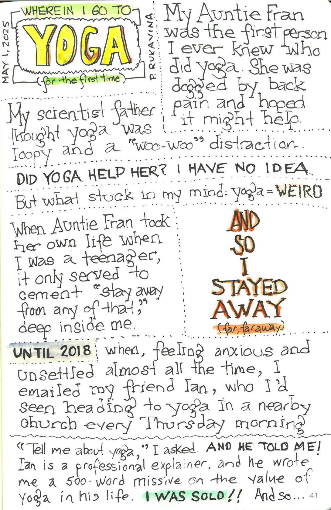 Page one of a three page comic, titled "Wherein I Go to YOGA for the first time". Text: My Auntie Fran was the first person I ever knew who did yoga. She was dogged by back pain and hoped it might help. My scientist father thought yoga was loopy and a “woo-woo” distraction. DID YOGA HELP HER? I HAVE NO IDEA. But what stuck in my mind: yoga = WEIRD When Auntie Fran took her own life when I was a teenager, it only served to cement “stay away from any of that,” deep inside me. AND SO I STAYED AWAY (far, far away) UNTIL 2018 when, feeling anxious and unsettled almost all the time, I emailed my friend Ian, who I’d seen heading to yoga in a nearby church every Thursday morning. “Tell me about yoga,” I asked. AND HE TOLD ME! Ian is a professional explainer, and he wrote me a 500-word missive on the value of yoga in his life. I WAS SOLD!! And so…