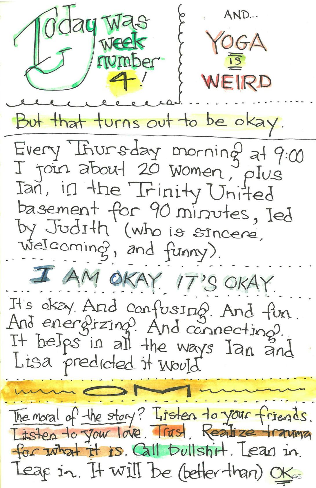 Page three of a three page comic, titled "Wherein I Go to YOGA for the first time" Text: Today was week number 4! And… YOGA IS WEIRD But that turns out to be okay. Every Thursday morning at 9:00 I join about 20 women, plus Ian, in the Trinity United basement for 90 minutes, led by Judith (who is sincere, welcoming, and funny). I AM OKAY. IT’S OKAY. It’s okay. And confusing. And fun. And energizing. And connecting. It helps in all the ways Ian and Lisa predicted it would. OM The moral of the story? Listen to your friends. Listen to your love. Trust. Realize trauma for what it is. Call bullshit. Lean in. Leap in. It will be (better than) OK.