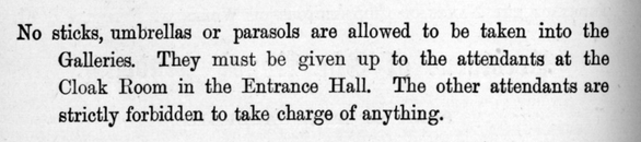 No sticks, umbrellas or parasols are allowed to be taken into the Galleries. They must. be given up to the attendants at the Cloak Room in the Entrance Hall. The other attendants are strictly forbidden to take charge of anything.