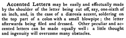 Accented Letters may be easily and effectually made by the shoulder of the letter being cut off, say, one-sixth of an inch, and, in the case of a diaeresis accent, soldering on the top part of a colon with a small blowpipe ; the letter afterwards being filed and dressed. Other peculiar and accented letters can be made equally well : a little thought and ingenuity will overcome many obstacles.
