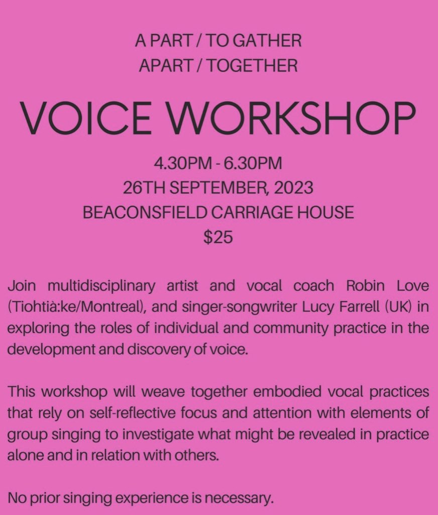 A PART / TO GATHER APART / TOGETHER VOICE WORKSHOP 4.30PM - 6.30PM 26TH SEPTEMBER, 2023 BEACONSFIELD CARRIAGE HOUSE $25 Join multidisciplinary artist and vocal coach Robin Love (Tiohtia:ke/Montreal), and singer-songwriter Lucy Farrell (UK) in exploring the roles of individual and community practice in the development and discovery of voice. This workshop will weave together embodied vocal practices that rely on self-reflective focus and attention with elements of group singing to investigate what might be revealed in practice alone and in relation with others. No prior singing experience is necessary.
